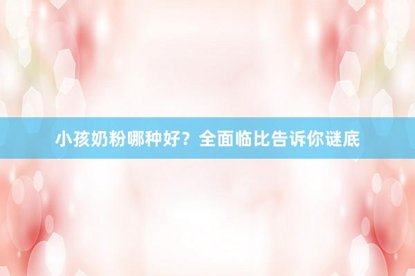小孩奶粉哪种好？全面临比告诉你谜底